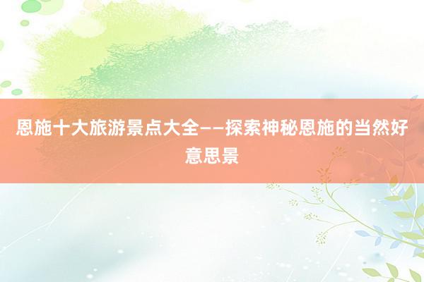 恩施十大旅游景点大全——探索神秘恩施的当然好意思景